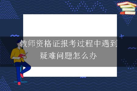 教师资格证报考过程中遇到疑难问题怎么办