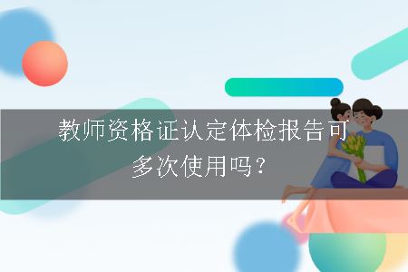 教师资格证认定体检报告可多次使用吗？