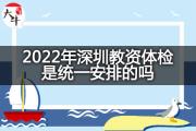 2022年深圳教资体检是统一安排的吗？