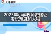 2023年小学教师资格证考试难度加大吗？