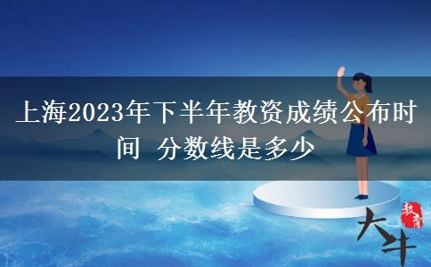 上海2023年下半年教资成绩公布时间 分数线是多少