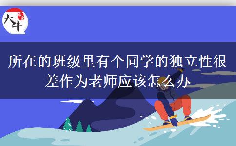 所在的班级里有个同学的独立性很差作为老师应该怎么办