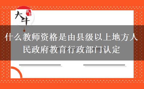 什么教师资格是由县级以上地方人民政府教育行政部门认定