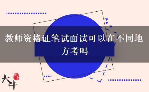 教师资格证笔试面试可以在不同地方考吗