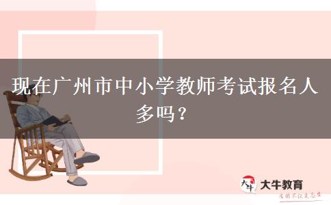 现在广州市中小学教师考试报名人多吗？