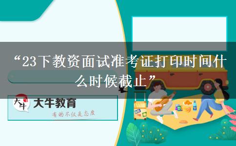 “23下教资面试准考证打印时间什么时候截止”