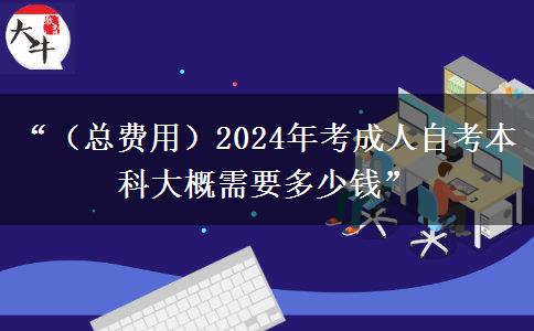 “（总费用）2024年考成人自考本科大概需要多少钱”