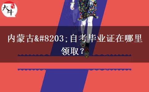 内蒙古​自考毕业证在哪里领取？