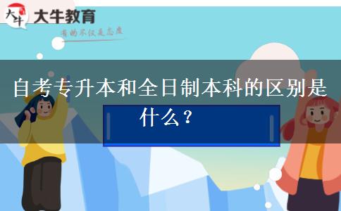 自考专升本和全日制本科的区别是什么？