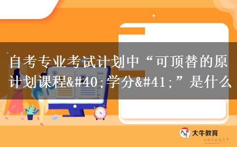 自考专业考试计划中“可顶替的原计划课程(学分)”是什么