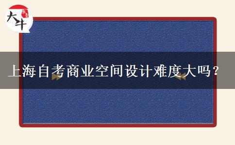 上海自考商业空间设计难度大吗？