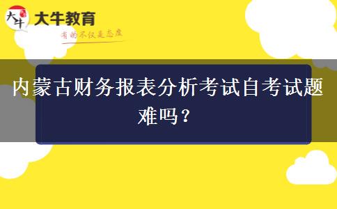 内蒙古财务报表分析考试自考试题难吗？