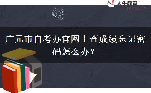 广元市自考办官网上查成绩忘记密码怎么办？