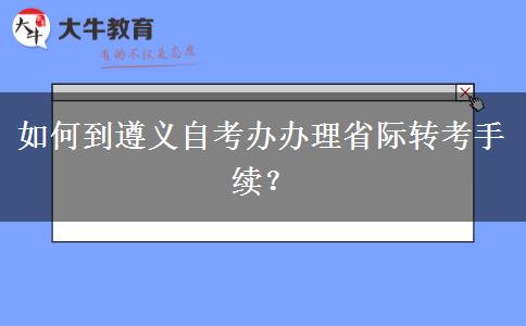 如何到遵义自考办办理省际转考手续？