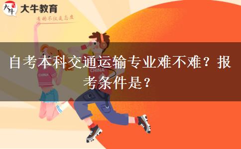 自考本科交通运输专业难不难？报考条件是？