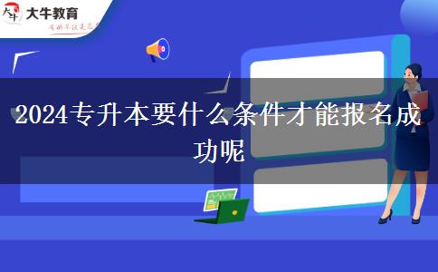 2024专升本要什么条件才能报名成功呢