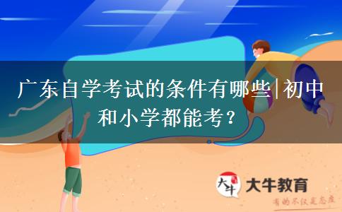 广东自学考试的条件有哪些|初中和小学都能考？