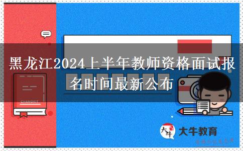 黑龙江2024上半年教师资格面试报名时间最新公布