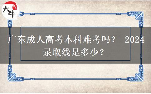 广东成人高考本科难考吗？ 2024录取线是多少？