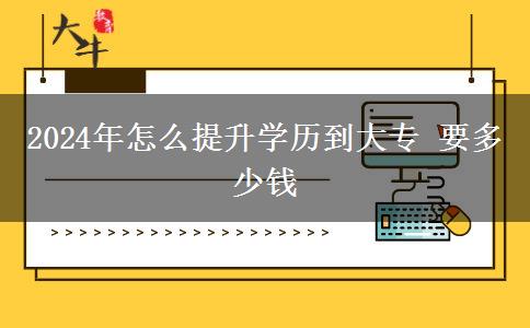 2024年怎么提升学历到大专 要多少钱