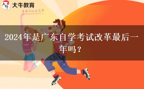 2024年是广东自学考试改革最后一年吗？