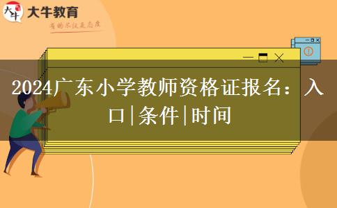 2024广东小学教师资格证报名：入口|条件|时间