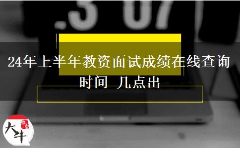 24年上半年教资面试成绩在线查询时间 几点出