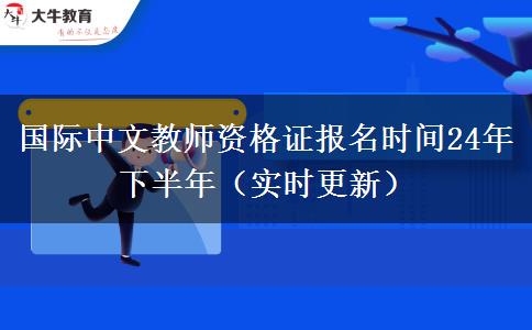 国际中文教师资格证报名时间24年下半年（实时更新）