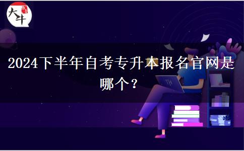 2024下半年自考专升本报名官网是哪个？