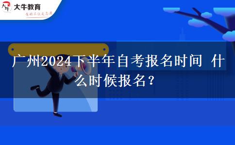 广州2024下半年自考报名时间 什么时候报名？