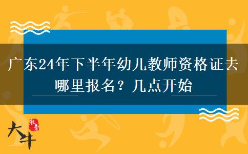 广东24年下半年幼儿教师资格证去哪里报名？几点开始