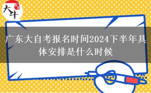 广东大自考报名时间2024下半年具体安排是什么时候