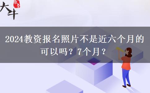 2024教资报名照片不是近六个月的可以吗？7个月？