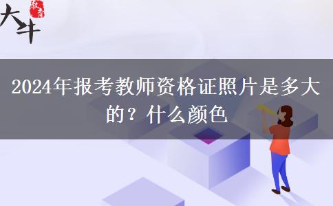 2024年报考教师资格证照片是多大的？什么颜色