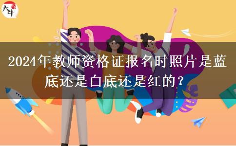 2024年教师资格证报名时照片是蓝底还是白底还是红的？