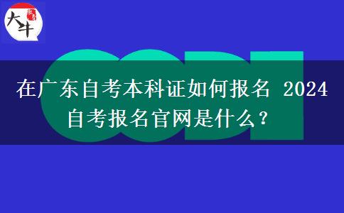 在广东自考本科证如何报名 2024自考报名官网是什么？