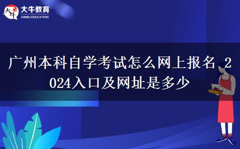 广州本科自学考试怎么网上报名 2024入口及网址是多少