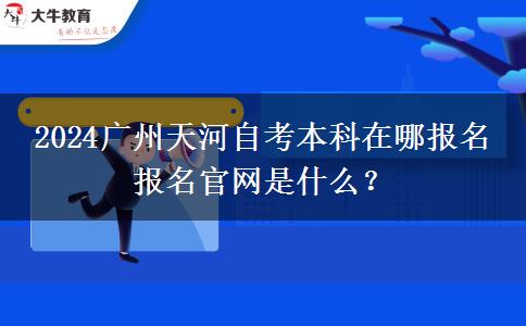 2024广州天河自考本科在哪报名 报名官网是什么？