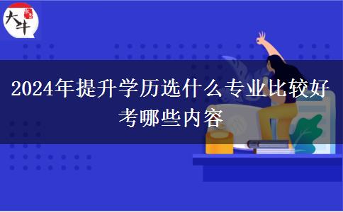 2024年提升学历选什么专业比较好 考哪些内容