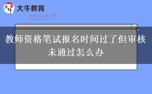 教师资格笔试报名时间过了但审核未通过怎么办