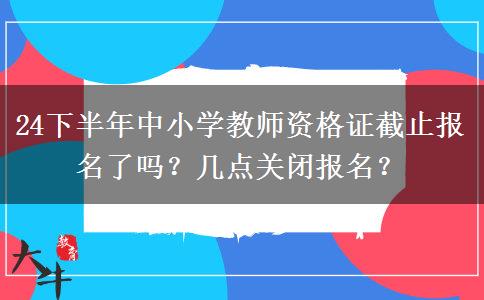 24下半年中小学教师资格证截止报名了吗？几点关闭报名？