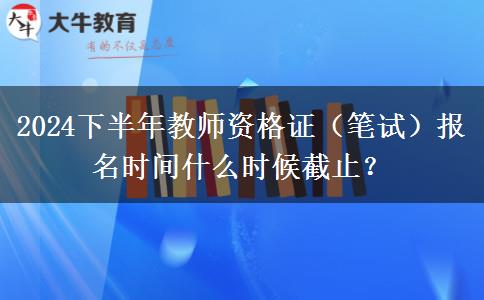 2024下半年教师资格证（笔试）报名时间什么时候截止？