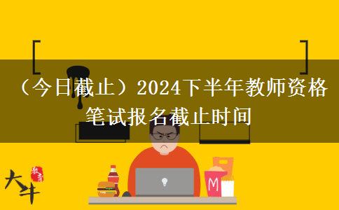 （今日截止）2024下半年教师资格笔试报名截止时间