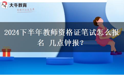 2024下半年教师资格证笔试怎么报名 几点钟报？