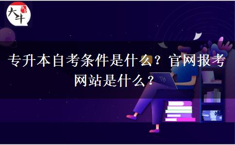 专升本自考条件是什么？官网报考网站是什么？