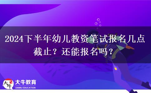 2024下半年幼儿教资笔试报名几点截止？还能报名吗？