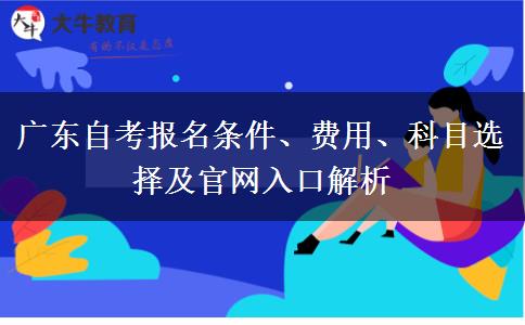 广东自考报名条件、费用、科目选择及官网入口解析