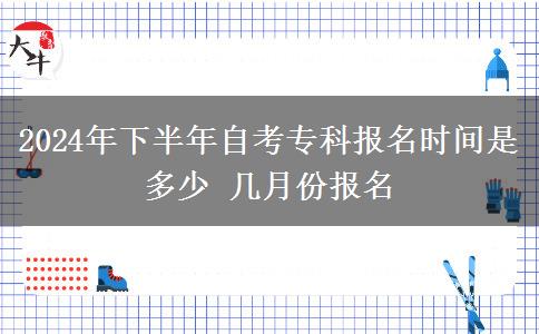 2024年下半年自考专科报名时间是多少 几月份报名