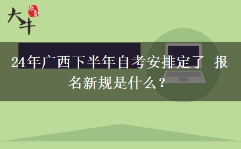 24年广西下半年自考安排定了 报名新规是什么？