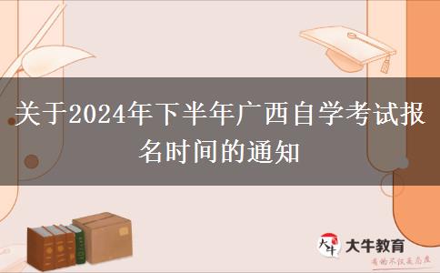 关于2024年下半年广西自学考试报名时间的通知